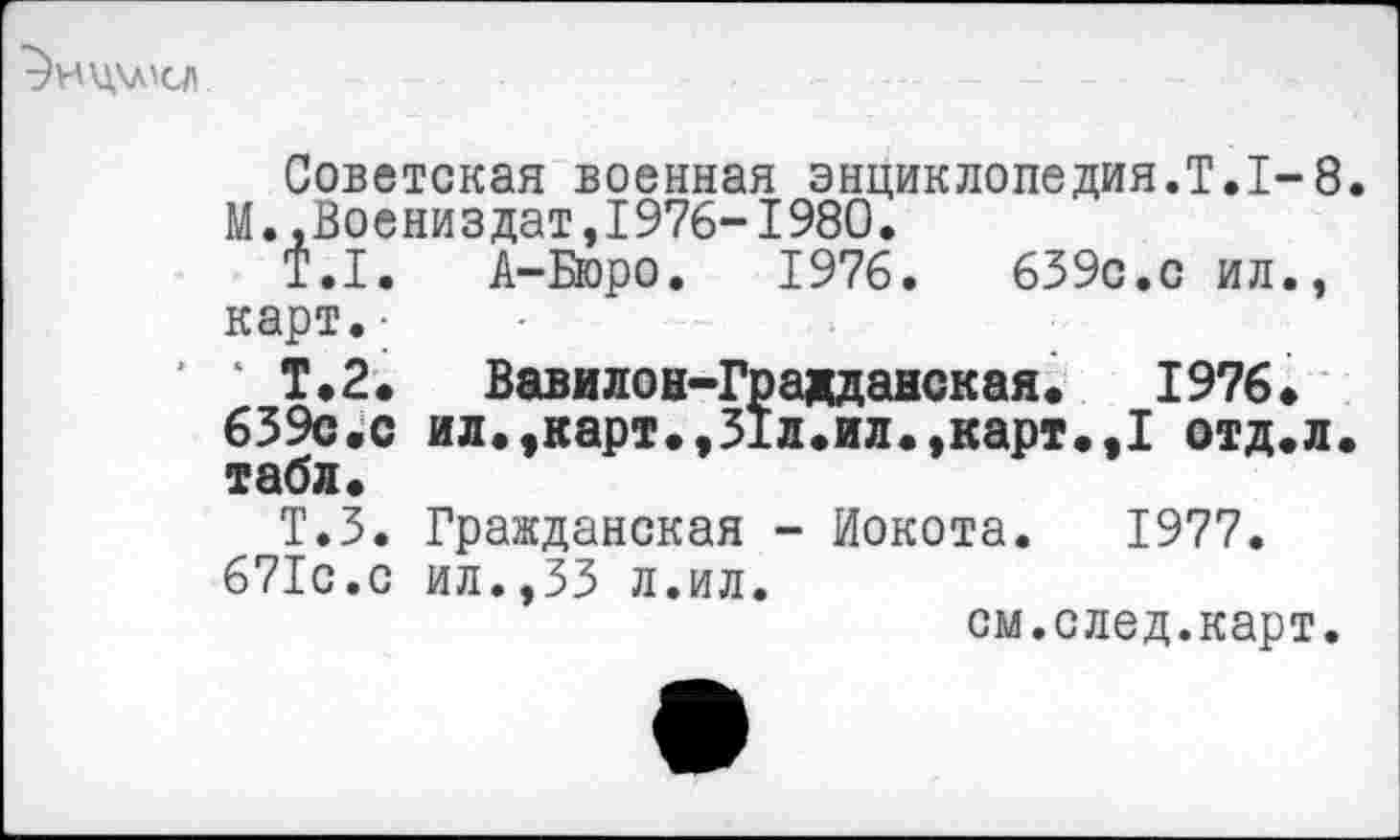 ﻿т)ИЦ\л'СЛ
Советская военная энциклопедия.!,1-8. М.,Воениздат,1976-1980.
Т.1. А-Бюро. 1976.	639с.с ил.,
карт.-
Т.2. Вавилон-Градданская. 1976. 639с.с ил.»карт.,31л.ил.,карт.,1 отд.л. табл.
Т.З. Гражданская - Иокота. 1977.
671с.с ил.,33 л.ил.
см.след.карт